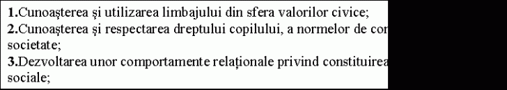 Text Box: height=130.34482758621 .Cunoasterea si utilizarea limbajului din sfera valorilor civice;&#height=130.34482758621 3;&#height=130.34482758621 0;2.Cunoasterea si respectarea dreptului copilului, a normelor de comportare n societate;&#height=130.34482758621 3;&#height=130.34482758621 0;3.Dezvoltarea unor comportamente relationale privind constituirea grupurilor sociale;&#height=130.34482758621 3;&#height=130.34482758621 0;4.Dezvoltarea si manifestarea unor atitudini favorabile luarii deciziilor si exprimarii opiniilor n ceea ce priveste activitatea grupurilor din care fac parte;&#height=130.34482758621 3;&#height=130.34482758621 0;